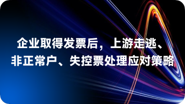 企业取得发票后，上游走逃、非正常户、失控票处理应对策略