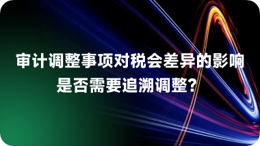 审计调整事项对税会差异的影响：是否需要追溯调整？